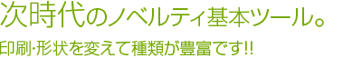 次世代のノベルティ基本ツール。印刷形状を変えて種類が豊富です。